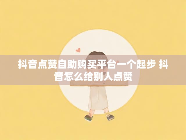 抖音点赞自助购买平台一个起步 抖音怎么给别人点赞
