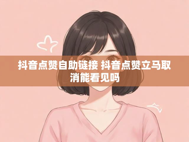 抖音点赞自助链接 抖音点赞立马取消能看见吗