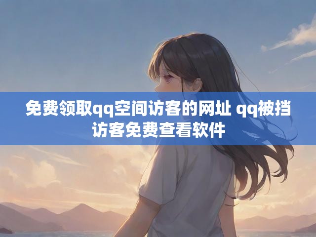 免费领取qq空间访客的网址 qq被挡访客免费查看软件