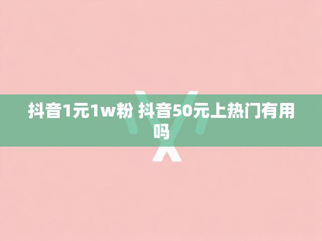 抖音1元1w粉 抖音50元上热门有用吗