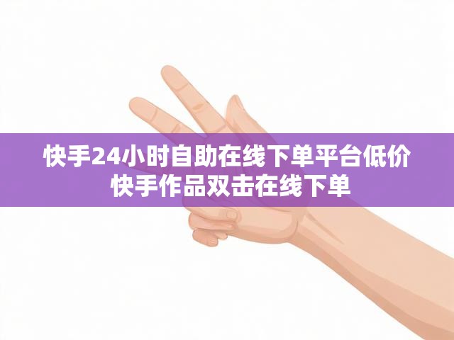快手24小时自助在线下单平台低价 快手作品双击在线下单