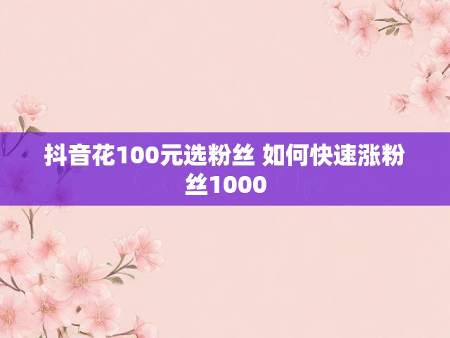 抖音花100元选粉丝 如何快速涨粉丝1000