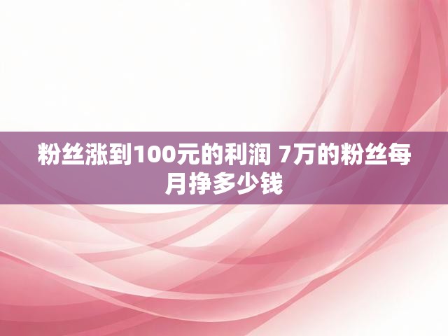 粉丝涨到100元的利润 7万的粉丝每月挣多少钱