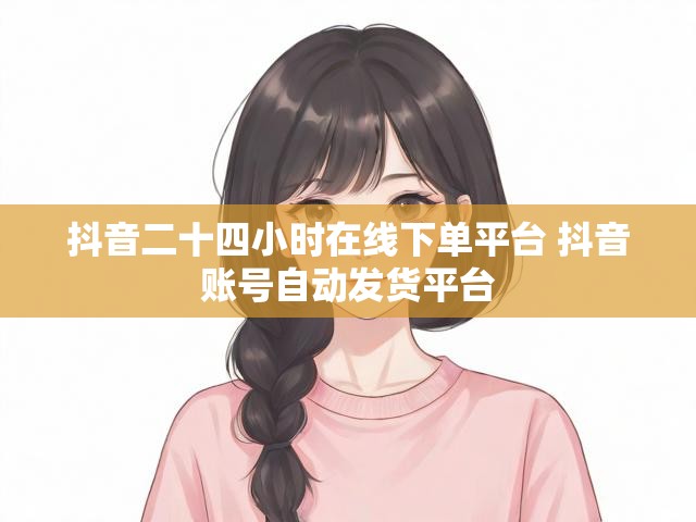 抖音二十四小时在线下单平台 抖音账号自动发货平台