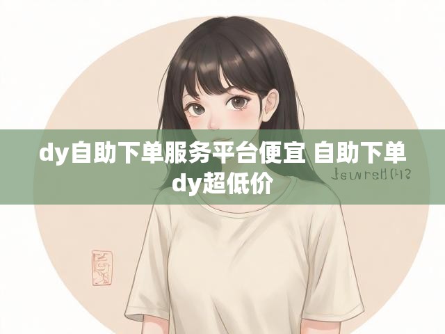 dy自助下单服务平台便宜 自助下单dy超低价