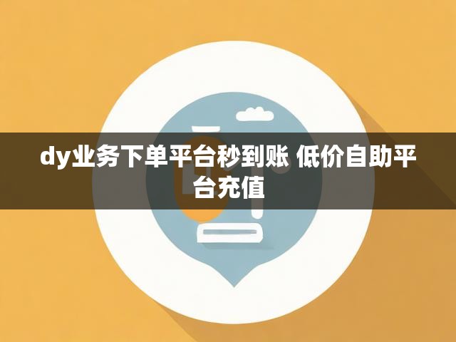 dy业务下单平台秒到账 低价自助平台充值