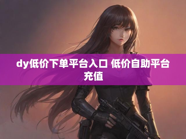dy低价下单平台入口 低价自助平台充值
