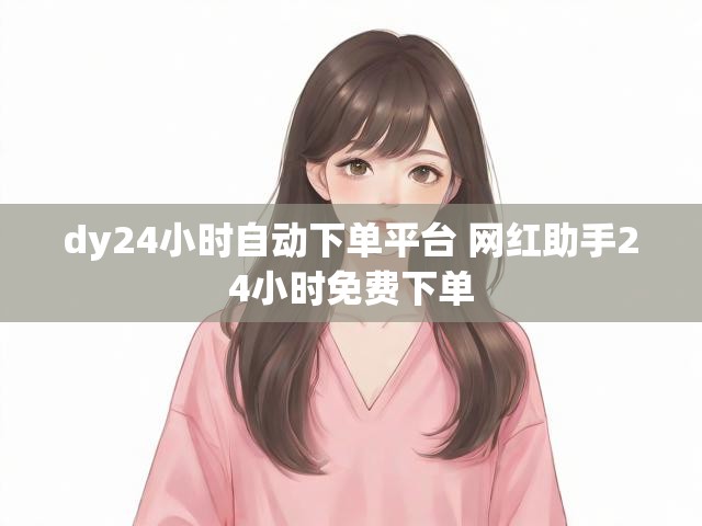 dy24小时自动下单平台 网红助手24小时免费下单