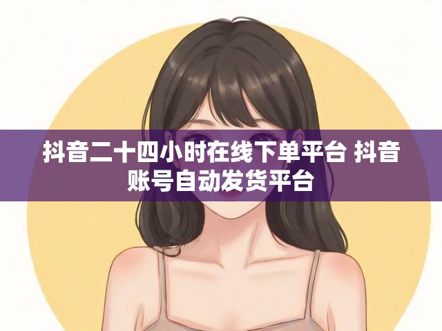 抖音二十四小时在线下单平台 抖音账号自动发货平台