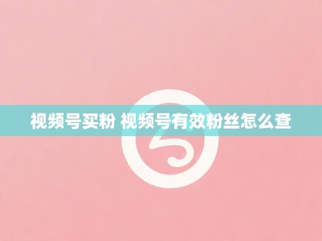 视频号买粉 视频号有效粉丝怎么查
