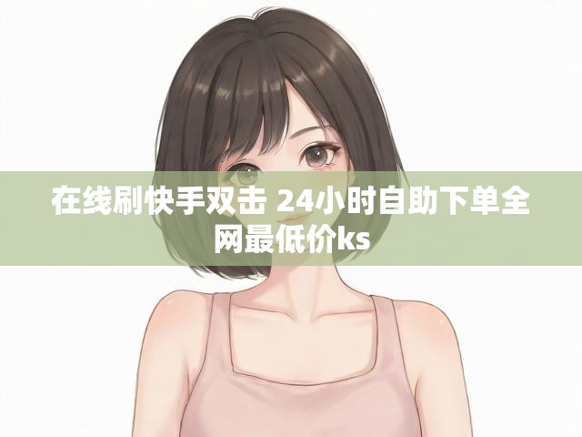 在线刷快手双击 24小时自助下单全网最低价ks
