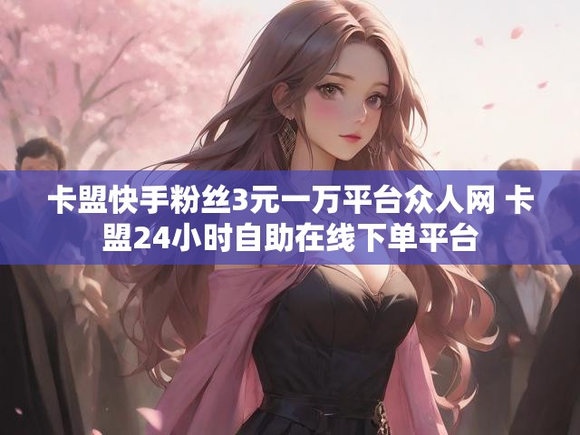 卡盟快手粉丝3元一万平台众人网 卡盟24小时自助在线下单平台