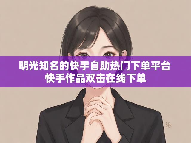 明光知名的快手自助热门下单平台 快手作品双击在线下单