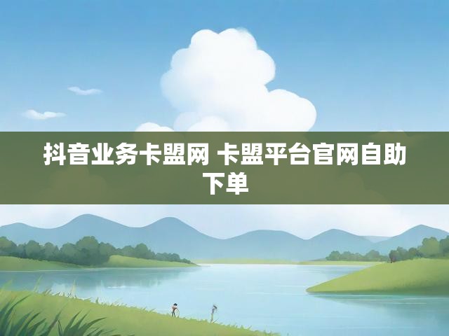 抖音业务卡盟网 卡盟平台官网自助下单