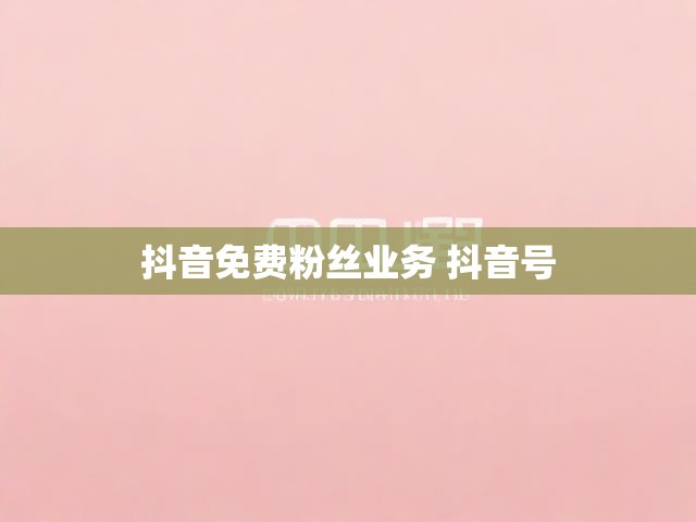抖音免费粉丝业务 抖音号