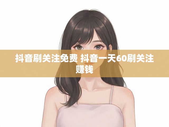 抖音刷关注免费 抖音一天60刷关注赚钱