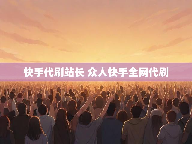 快手代刷站长 众人快手全网代刷