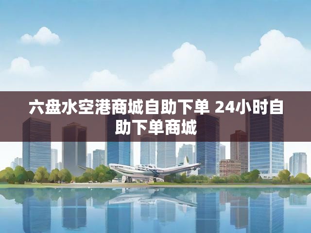六盘水空港商城自助下单 24小时自助下单商城