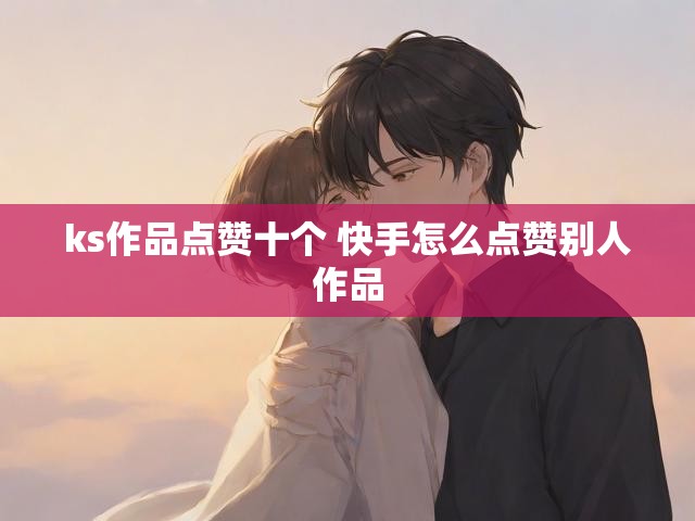 ks作品点赞十个 快手怎么点赞别人作品