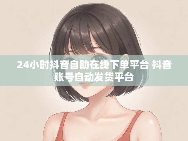 24小时抖音自助在线下单平台 抖音账号自动发货平台