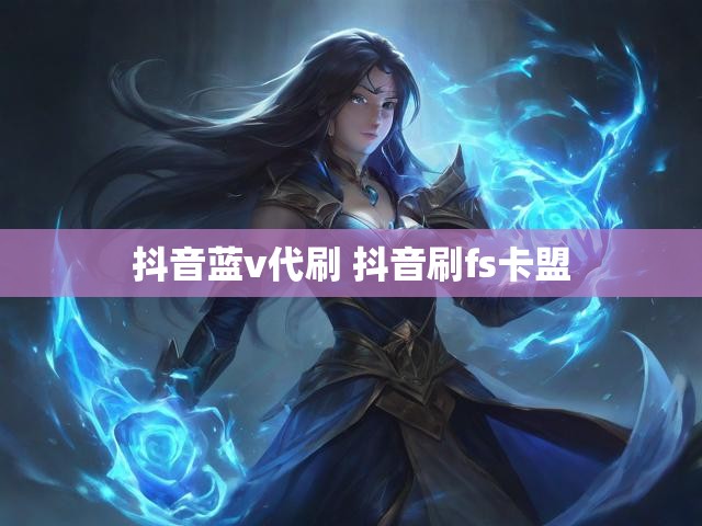 抖音蓝v代刷 抖音刷fs卡盟