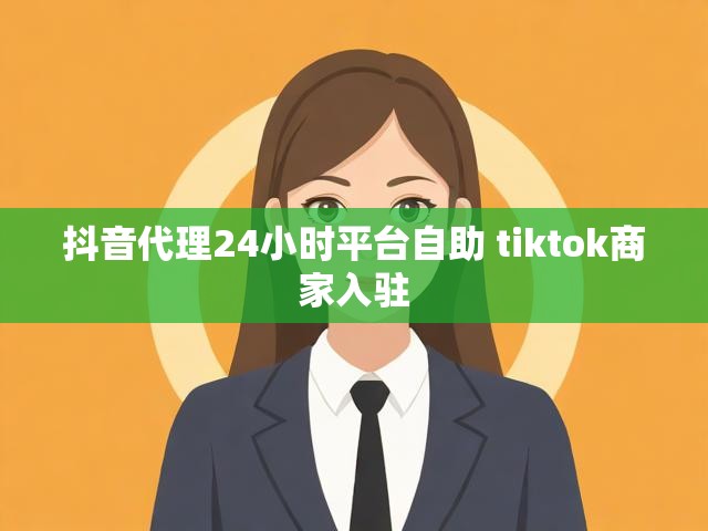 抖音代理24小时平台自助 tiktok商家入驻