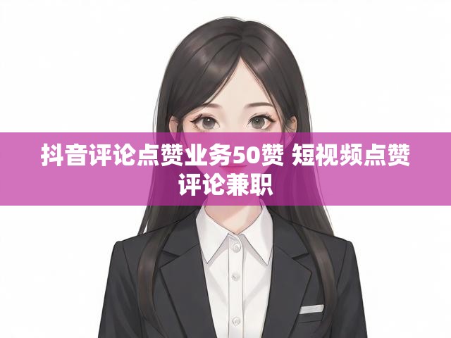 抖音评论点赞业务50赞 短视频点赞评论兼职