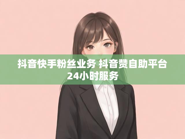 抖音快手粉丝业务 抖音赞自助平台24小时服务