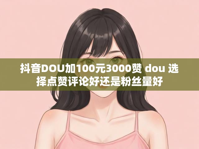 抖音DOU加100元3000赞 dou 选择点赞评论好还是粉丝量好