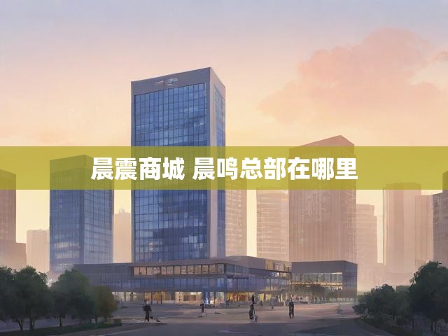 晨震商城 晨鸣总部在哪里