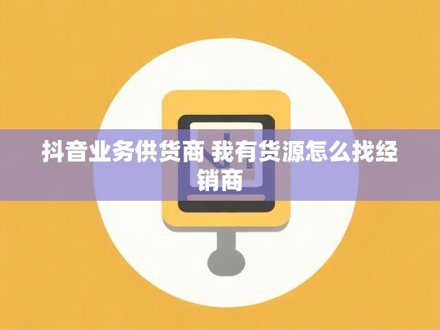 抖音业务供货商 我有货源怎么找经销商