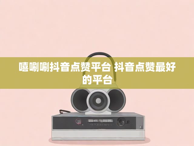 嘻唰唰抖音点赞平台 抖音点赞最好的平台