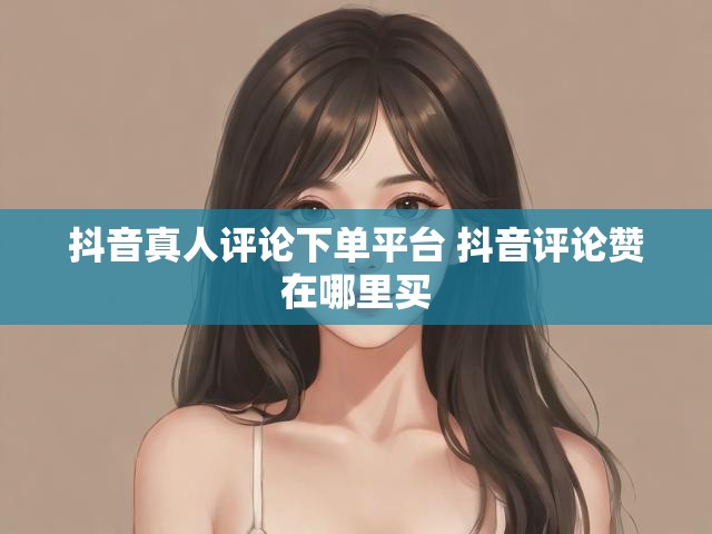 抖音真人评论下单平台 抖音评论赞在哪里买