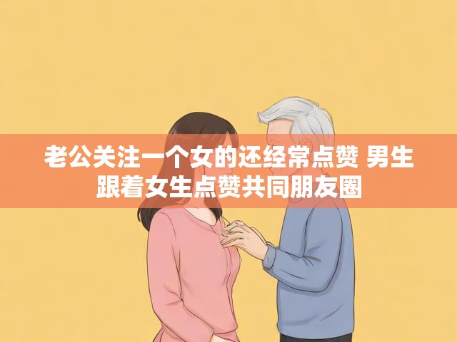 老公关注一个女的还经常点赞 男生跟着女生点赞共同朋友圈