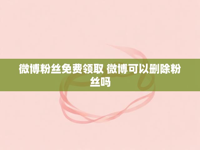 微博粉丝免费领取 微博可以删除粉丝吗