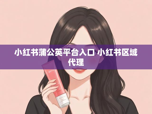 小红书蒲公英平台入口 小红书区域代理