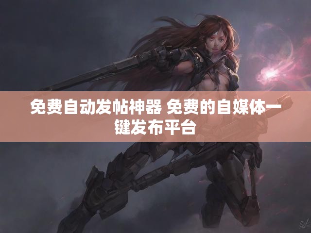 免费自动发帖神器 免费的自媒体一键发布平台