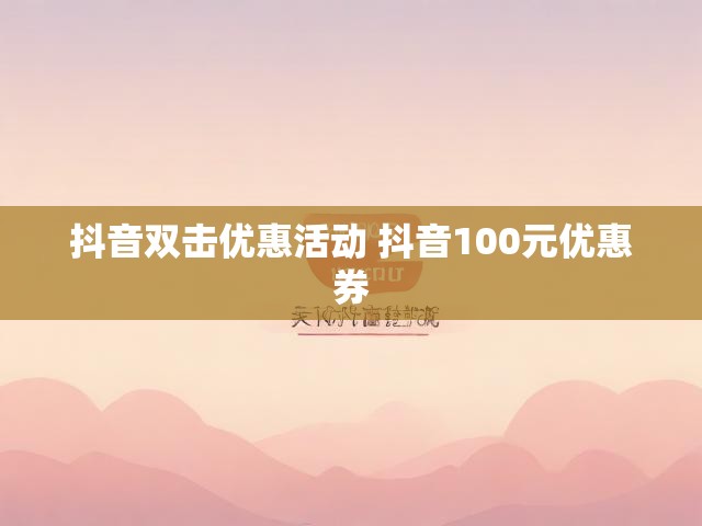 抖音双击优惠活动 抖音100元优惠券