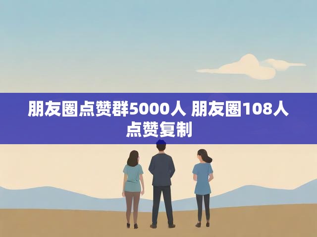 朋友圈点赞群5000人 朋友圈108人点赞复制