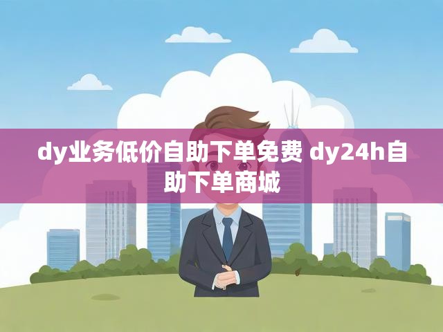 dy业务低价自助下单免费 dy24h自助下单商城