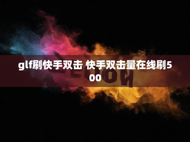glf刷快手双击 快手双击量在线刷500