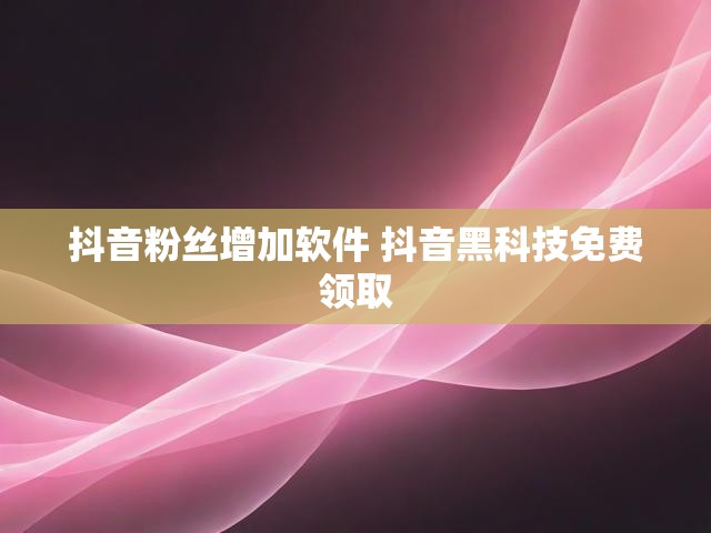 抖音粉丝增加软件 抖音黑科技免费领取