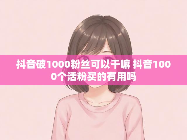 抖音破1000粉丝可以干嘛 抖音1000个活粉买的有用吗