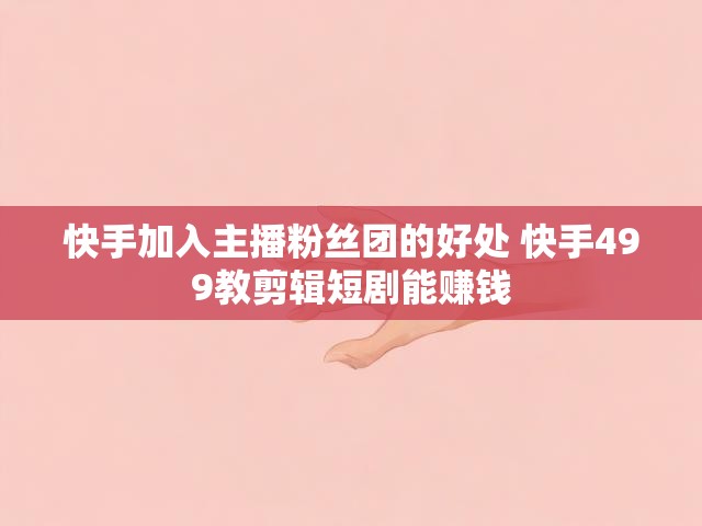 快手加入主播粉丝团的好处 快手499教剪辑短剧能赚钱
