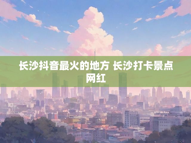 长沙抖音最火的地方 长沙打卡景点网红