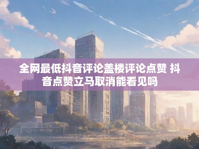 全网最低抖音评论盖楼评论点赞 抖音点赞立马取消能看见吗