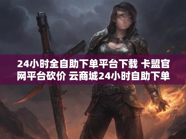 24小时全自助下单平台下载 卡盟官网平台砍价 云商城24小时自助下单平台