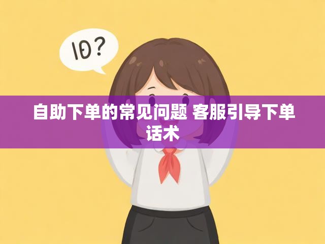 自助下单的常见问题 客服引导下单话术