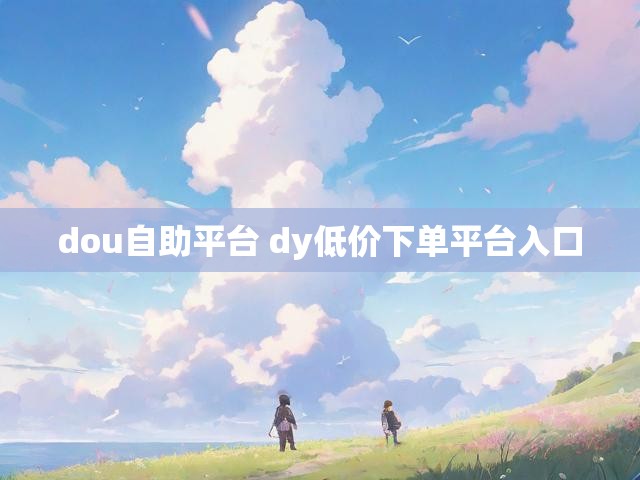 dou自助平台 dy低价下单平台入口