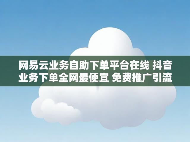 网易云业务自助下单平台在线 抖音业务下单全网最便宜 免费推广引流平台下载